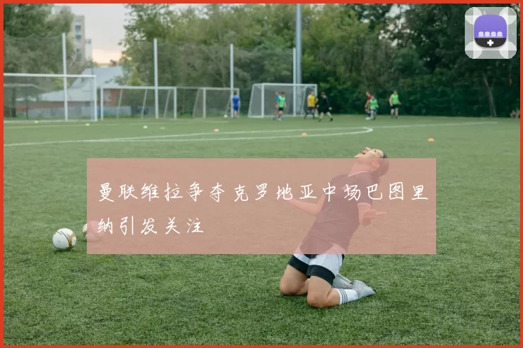 曼联维拉争夺克罗地亚中场巴图里纳引发关注