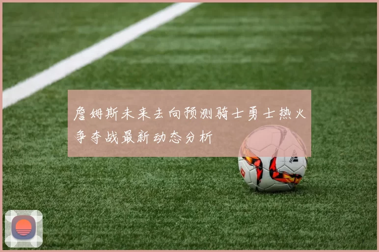 詹姆斯未来去向预测骑士勇士热火争夺战最新动态分析