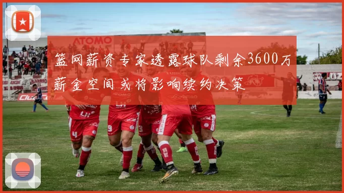 篮网薪资专家透露球队剩余3600万薪金空间或将影响续约决策
